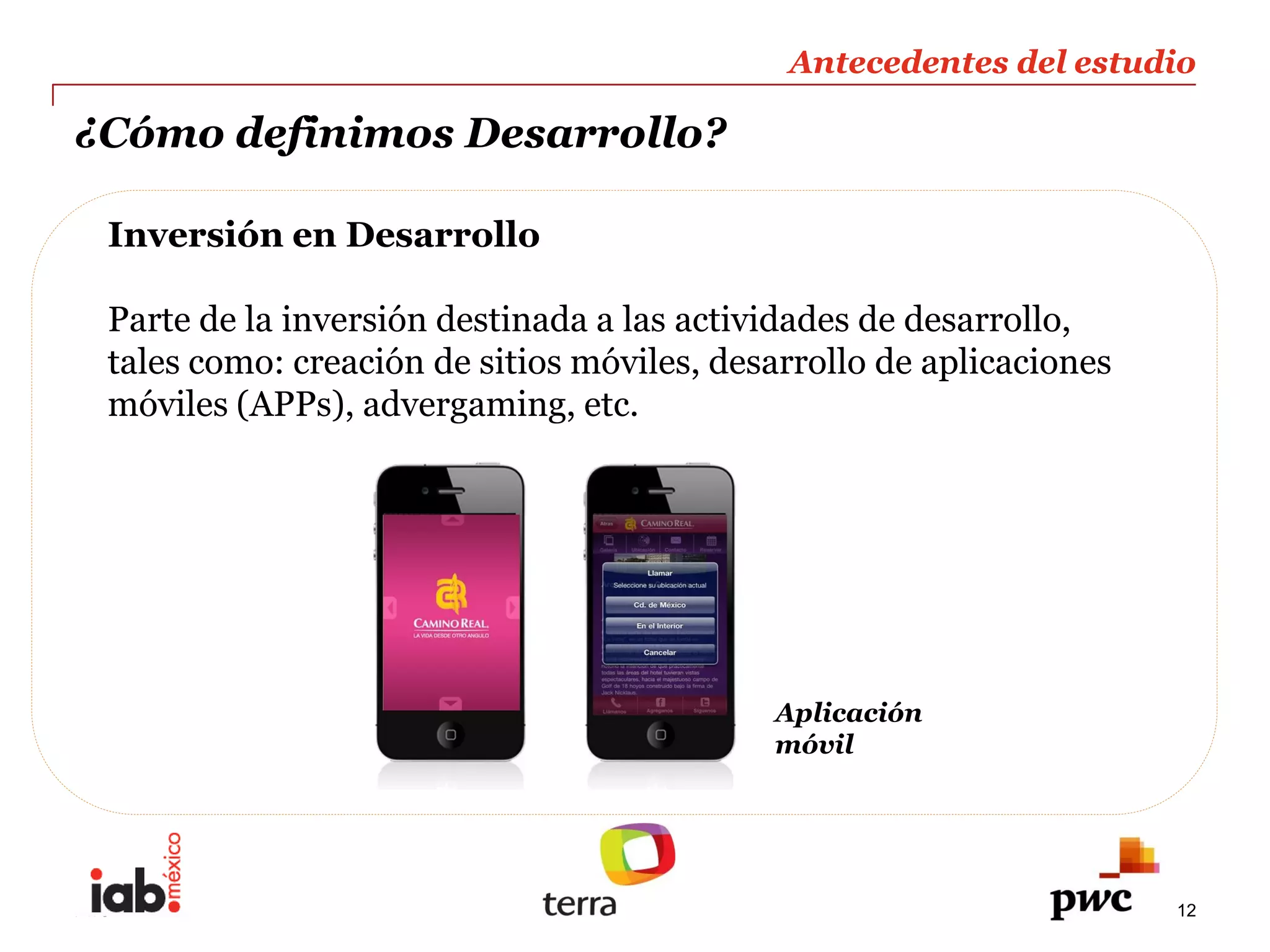 Antecedentes  del  estudio  
                                                                                 
¿Cómo  definimos  Desarrollo?                                                    
                                                                                 
  Inversión  en  Desarrollo      
    
  Parte  de  la  inversión  destinada  a  las  actividades  de  desarrollo,  
  tales  como:  creación  de  sitios  móviles,  desarrollo  de  aplicaciones  
  móviles  (APPs),  advergaming,  etc.  
    




                                                    Aplicación    
                                                    móvil  




PwC                                                                              12
 