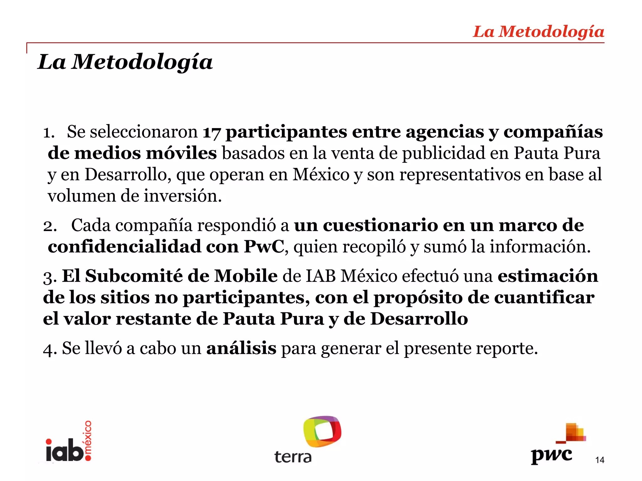 La  Metodología  
                                                                                   
La  Metodología                                                                    
                                                                                   
                                                                                   
1. Se  seleccionaron  17  participantes  entre  agencias  y  compañías  
 de  medios  móviles  basados  en  la  venta  de  publicidad  en  Pauta  Pura  
 y  en  Desarrollo,  que  operan  en  México  y  son  representativos  en  base  al  
 volumen  de  inversión.  
2.   Cada  compañía  respondió  a  un  cuestionario  en  un  marco  de  
confidencialidad  con  PwC,  quien  recopiló  y  sumó  la  información.    
3.  El  Subcomité  de  Mobile  de  IAB  México  efectuó  una  estimación  
de  los  sitios  no  participantes,  con  el  propósito  de  cuantificar  
el  valor  restante  de  Pauta  Pura  y  de  Desarrollo  
4.  Se  llevó  a  cabo  un  análisis  para  generar  el  presente  reporte.  




PwC                                                                                14
 