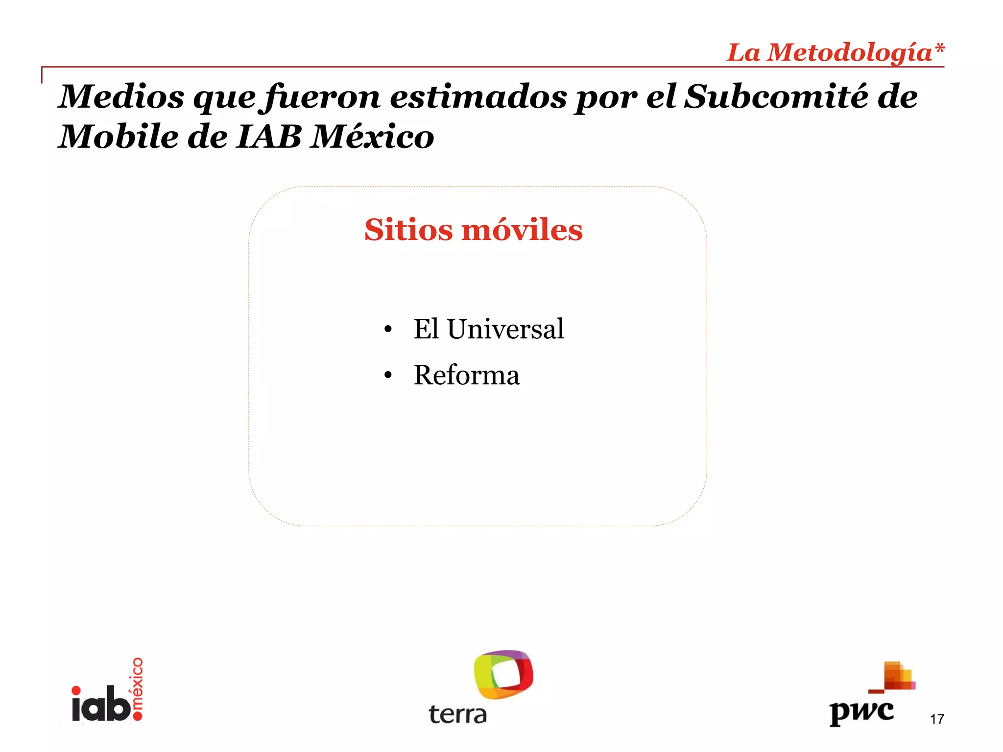 La  Metodología*  
                                                             
Medios  que  fueron  estimados  por  el  Subcomité  de     
Mobile  de  IAB  México                                      
                                                             

                    Sitios  móviles  
                        
                           El  Universal  
                           Reforma  




PwC                                                        17
 