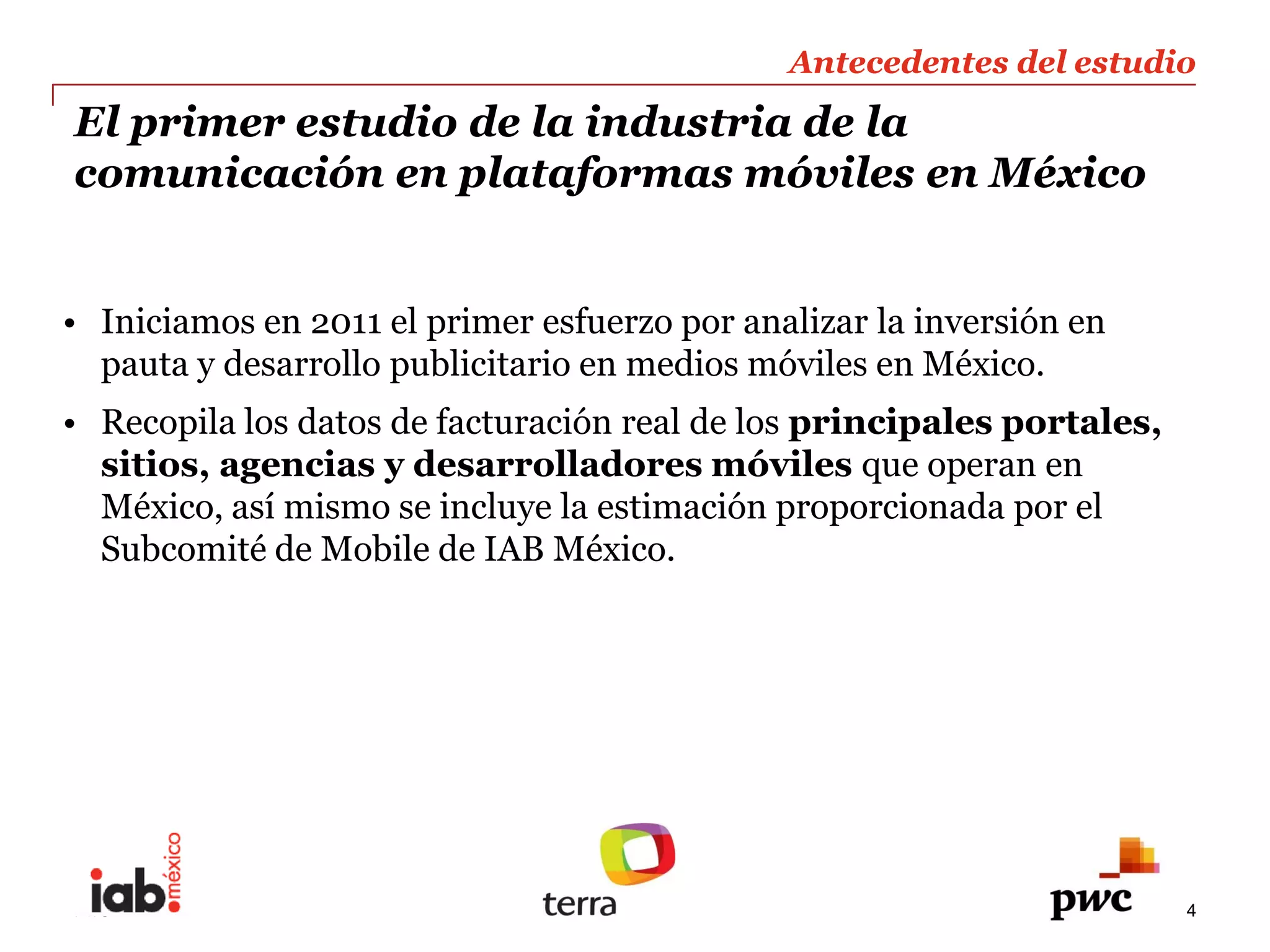 Antecedentes  del  estudio  
                                                                       
     El  primer  estudio  de  la  industria  de  la                    
     comunicación  en  plataformas  móviles  en  México     

  
       Iniciamos  en  2011  el  primer  esfuerzo  por  analizar  la  inversión  en  
       pauta  y  desarrollo  publicitario  en  medios  móviles  en  México.  
       Recopila  los  datos  de  facturación  real  de  los  principales  portales,  
       sitios,  agencias  y  desarrolladores  móviles  que  operan  en  
       México,  así  mismo  se  incluye  la  estimación  proporcionada  por  el  
       Subcomité  de  Mobile  de  IAB  México.  
  




     PwC                                                                                4
 