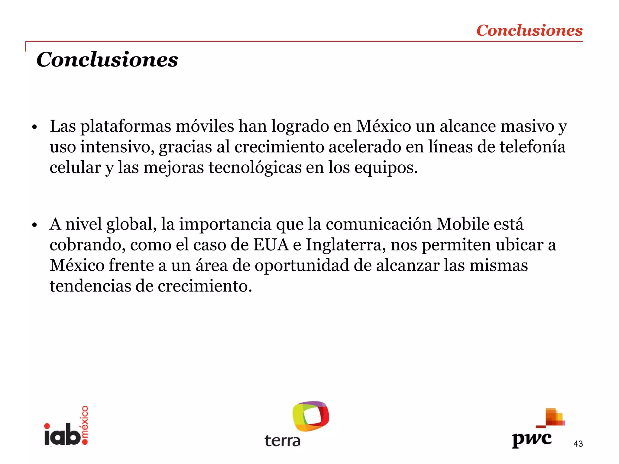 Conclusiones  
     Conclusiones  


       Las  plataformas  móviles  han  logrado  en  México  un  alcance  masivo  y      
       uso  intensivo,  gracias  al  crecimiento  acelerado  en  líneas  de  telefonía      
       celular  y  las  mejoras  tecnológicas  en  los  equipos.  
  
       A  nivel  global,  la  importancia  que  la  comunicación  Mobile  está      
       cobrando,  como  el  caso  de  EUA  e  Inglaterra,  nos  permiten  ubicar  a      
       México  frente  a  un  área  de  oportunidad  de  alcanzar  las  mismas  
       tendencias  de  crecimiento.  
         
         




     PwC                                                                                    43
 