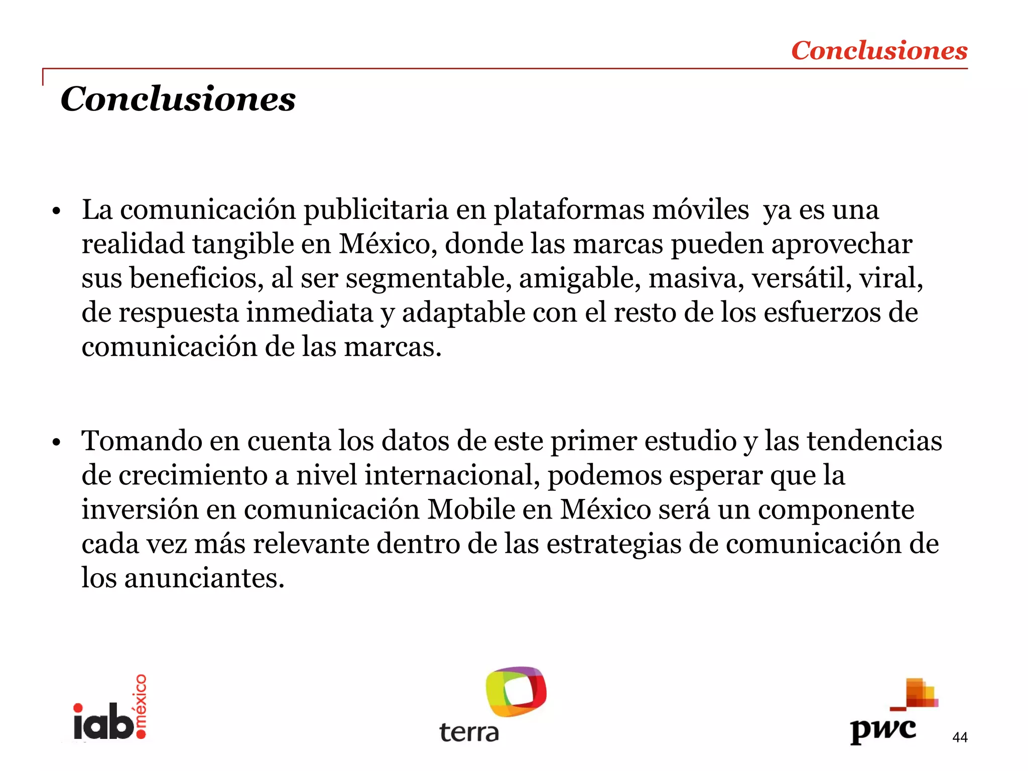 Conclusiones  
Conclusiones  


  La  comunicación  publicitaria  en  plataformas  móviles    ya  es  una  
  realidad  tangible  en  México,  donde  las  marcas  pueden  aprovechar  
  sus  beneficios,  al  ser  segmentable,  amigable,  masiva,  versátil,  viral,  
  de  respuesta  inmediata  y  adaptable  con  el  resto  de  los  esfuerzos  de  
  comunicación  de  las  marcas.  
    
  Tomando  en  cuenta  los  datos  de  este  primer  estudio  y  las  tendencias      
  de  crecimiento  a  nivel  internacional,  podemos  esperar  que  la  
  inversión  en  comunicación  Mobile  en  México  será  un  componente  
  cada  vez  más  relevante  dentro  de  las  estrategias  de  comunicación  de  
  los  anunciantes.    
    



PwC                                                                                  44
 