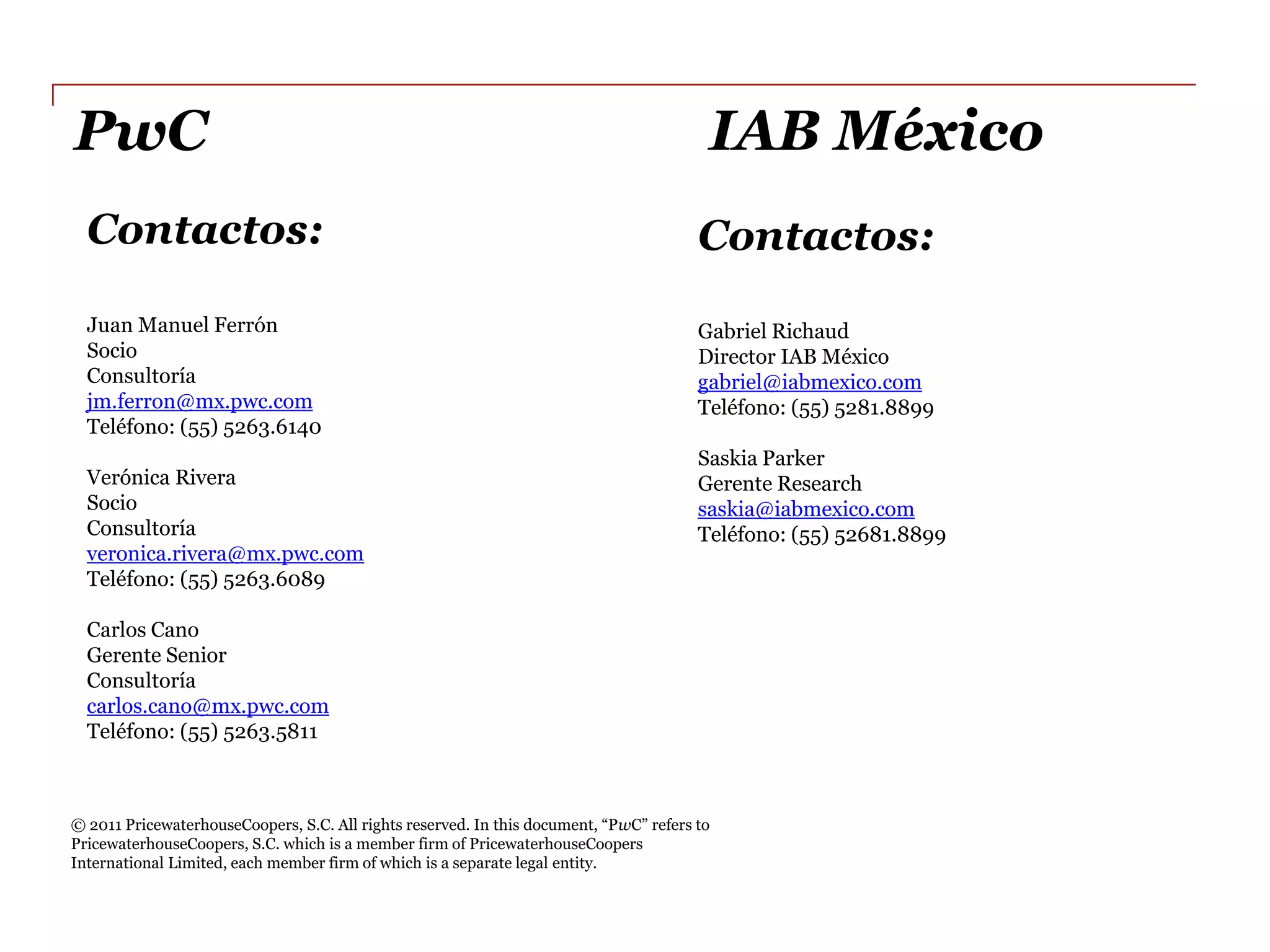PwC                                                                                                 IAB  México  
     Contactos:                                                                                 Contactos:  
                                                                                                  
     Juan  Manuel  Ferrón                                                                       Gabriel  Richaud  
     Socio                                                                                      Director  IAB  México  
     Consultoría                                                                                gabriel@iabmexico.com    
     jm.ferron@mx.pwc.com                                                                       Teléfono:  (55)  5281.8899  
     Teléfono:  (55)  5263.6140                                                                   
                                                                                                Saskia  Parker  
     Verónica  Rivera                                                                           Gerente  Research  
     Socio                                                                                      saskia@iabmexico.com  
     Consultoría                                                                                Teléfono:  (55)  52681.8899  
     veronica.rivera@mx.pwc.com                                                                   
     Teléfono:  (55)  5263.6089                                                                     
       
     Carlos  Cano  
     Gerente  Senior  
     Consultoría  
     carlos.cano@mx.pwc.com  
     Teléfono:  (55)  5263.5811  
       
         
  
                                                                                            w
PricewaterhouseCoopers,  S.C.  which  is  a  member  firm  of  PricewaterhouseCoopers  
International  Limited,  each  member  firm  of  which  is  a  separate  legal  entity.    
 