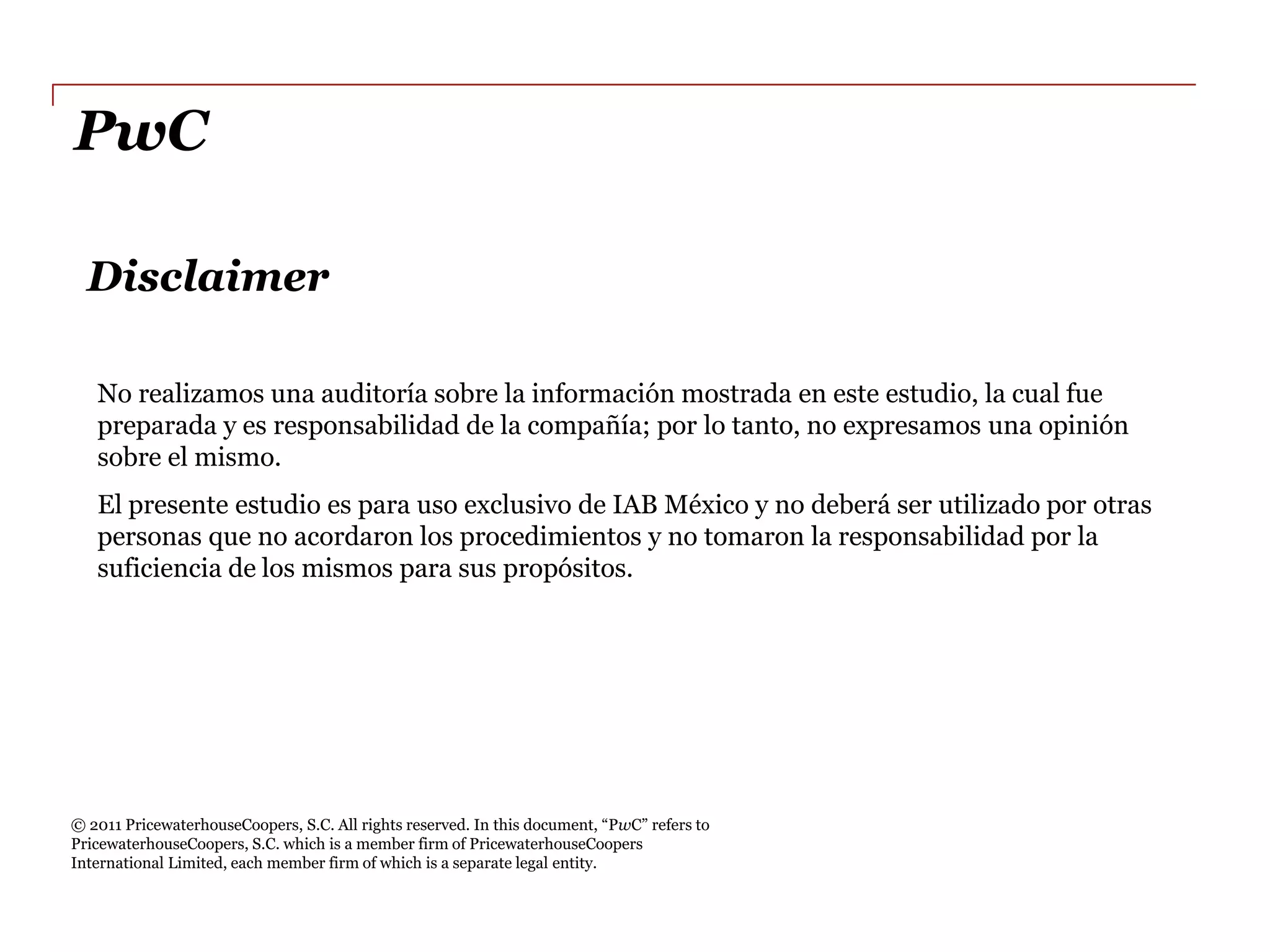 PwC  

     Disclaimer  

     No  realizamos  una  auditoría  sobre  la  información  mostrada  en  este  estudio,  la  cual  fue  
     preparada  y  es  responsabilidad  de  la  compañía;;  por  lo  tanto,  no  expresamos  una  opinión  
     sobre  el  mismo.    
     El  presente  estudio  es  para  uso  exclusivo  de  IAB  México  y  no  deberá  ser  utilizado  por  otras  
     personas  que  no  acordaron  los  procedimientos  y  no  tomaron  la  responsabilidad  por  la  
     suficiencia  de  los  mismos  para  sus  propósitos.  




  
  
                                                                                            PwC
PricewaterhouseCoopers,  S.C.  which  is  a  member  firm  of  PricewaterhouseCoopers  
International  Limited,  each  member  firm  of  which  is  a  separate  legal  entity.    
 