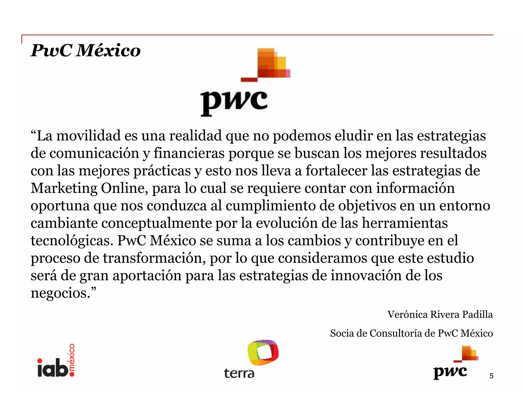 PwC  México  



 La  movilidad  es  una  realidad  que  no  podemos  eludir  en  las  estrategias  
de  comunicación  y  financieras  porque  se  buscan  los  mejores  resultados  
con  las  mejores  prácticas  y  esto  nos  lleva  a  fortalecer  las  estrategias  de  
Marketing  Online,  para  lo  cual  se  requiere  contar  con  información  
oportuna  que  nos  conduzca  al  cumplimiento  de  objetivos  en  un  entorno  
cambiante  conceptualmente  por  la  evolución  de  las  herramientas  
tecnológicas.  PwC  México  se  suma  a  los  cambios  y  contribuye  en  el  
proceso  de  transformación,  por  lo  que  consideramos  que  este  estudio  
será  de  gran  aportación  para  las  estrategias  de  innovación  de  los  
              
                                                                       Verónica  Rivera  Padilla  
                                                         Socia  de  Consultoría  de  PwC  México  
  
                                                          
PwC                                                                                             5
 