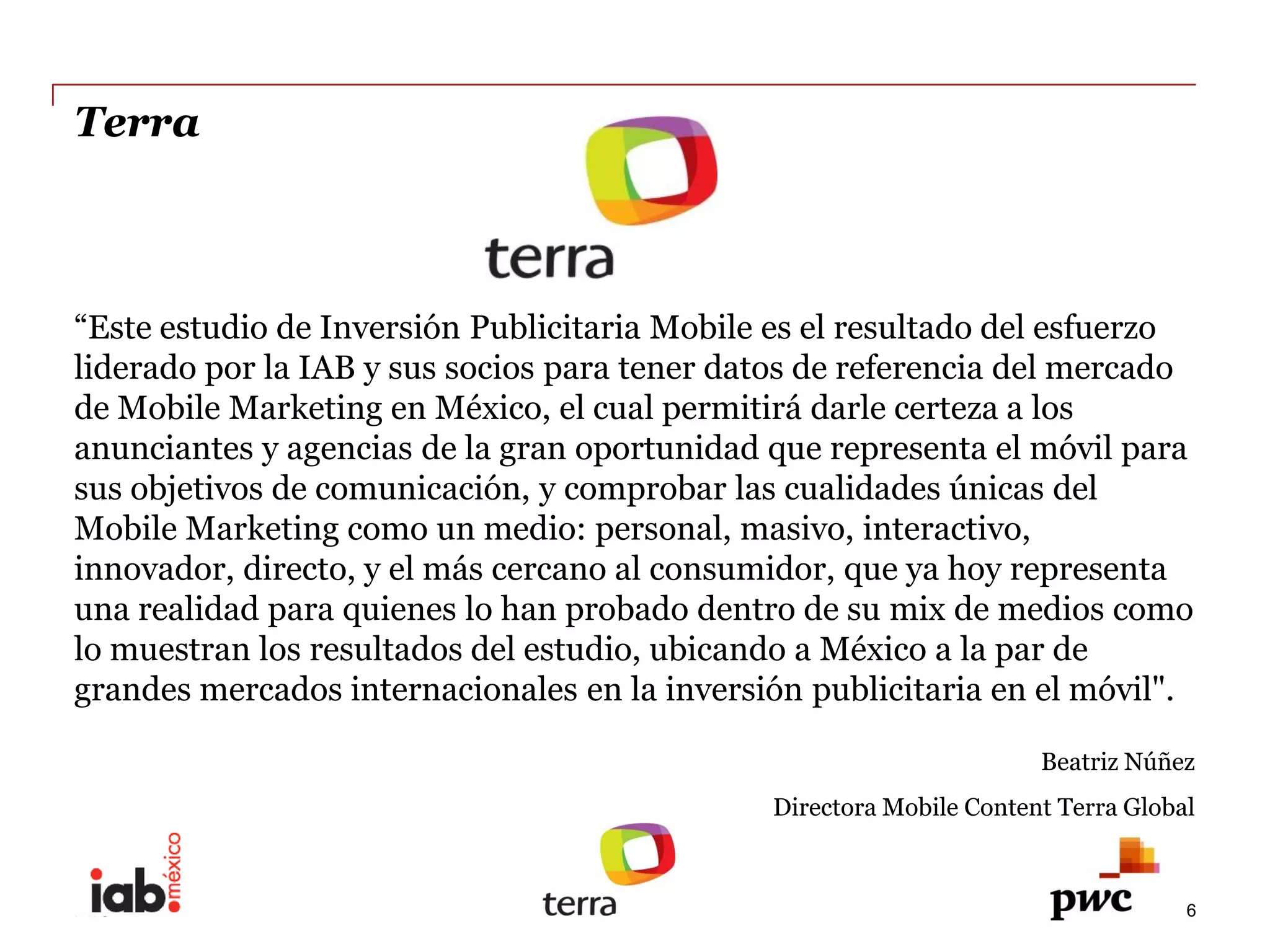 Terra  




liderado  por  la  IAB  y  sus  socios  para  tener  datos  de  referencia  del  mercado  
de  Mobile  Marketing  en  México,  el  cual  permitirá  darle  certeza  a  los  
anunciantes  y  agencias  de  la  gran  oportunidad  que  representa  el  móvil  para  
sus  objetivos  de  comunicación,  y  comprobar  las  cualidades  únicas  del  
Mobile  Marketing  como  un  medio:  personal,  masivo,  interactivo,  
innovador,  directo,  y  el  más  cercano  al  consumidor,  que  ya  hoy  representa  
una  realidad  para  quienes  lo  han  probado  dentro  de  su  mix  de  medios  como  
lo  muestran  los  resultados  del  estudio,  ubicando  a  México  a  la  par  de  
grandes  mercados  internacionales  en  la  inversión  publicitaria  en  el  móvil".  
                                                                                  Beatriz  Núñez  
                                                       Directora  Mobile  Content  Terra  Global    

                                        
PwC                                                                                              6
 