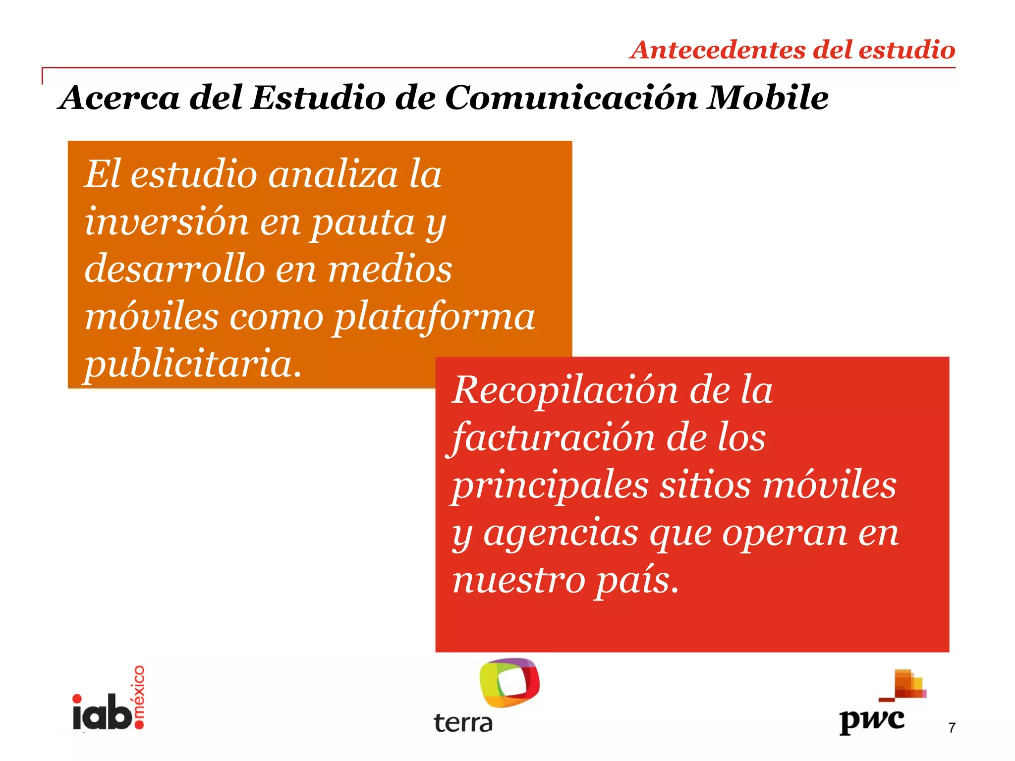 Antecedentes  del  estudio  
                                                              
Acerca  del  Estudio  de  Comunicación  Mobile                
                                                              
  El  estudio  analiza  la  
  inversión  en  pauta  y  
  desarrollo  en  medios  
  móviles  como  plataforma  
  publicitaria.  
                            Recopilación  de  la  
                            facturación  de  los  
                            principales  sitios  móviles  
                            y  agencias  que  operan  en  
                            nuestro  país.  


PwC                                                          7
 