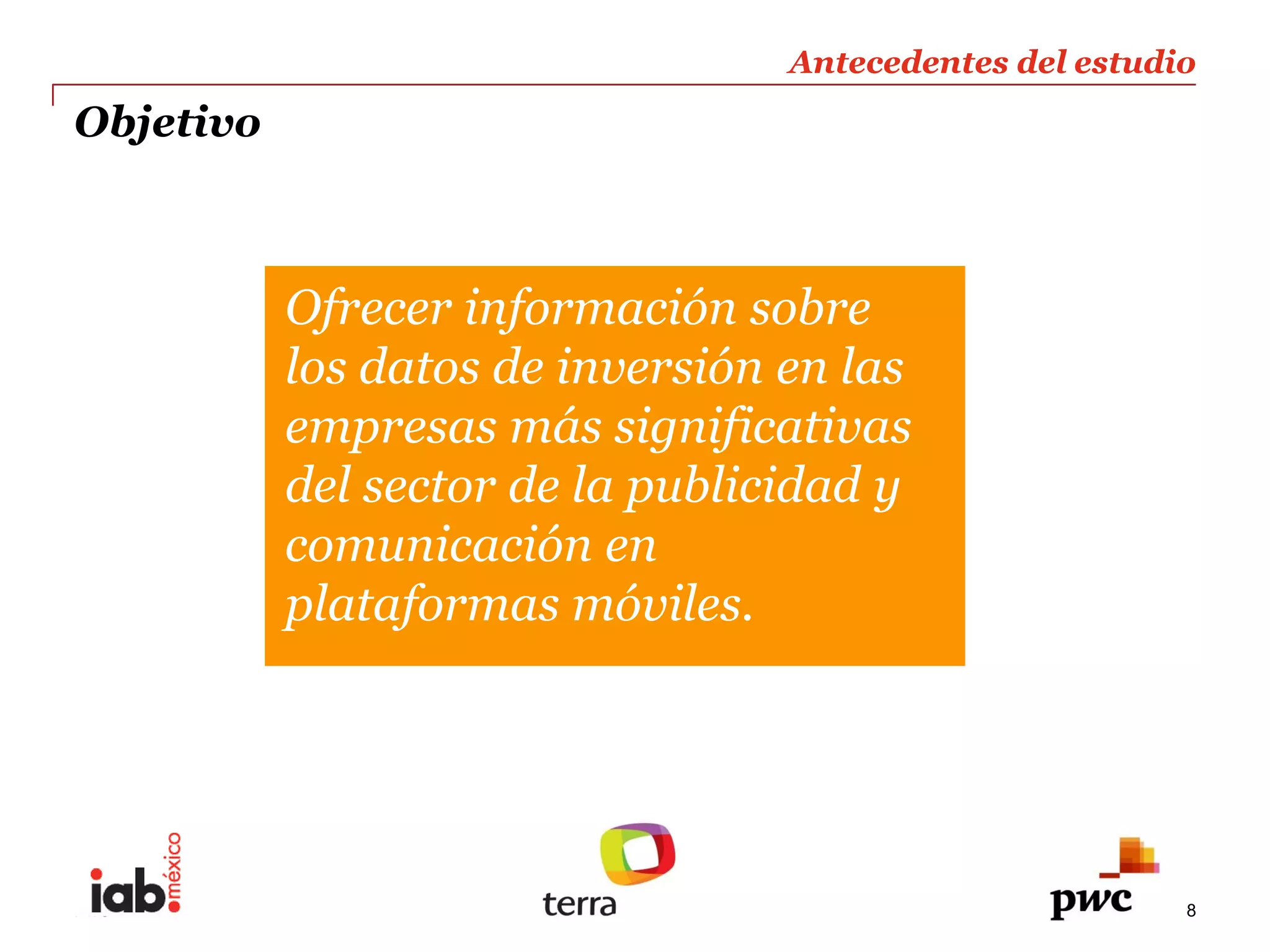 Antecedentes  del  estudio  
                                                                     
Objetivo                                                             
                                                                     



             Ofrecer  información  sobre  
             los  datos  de  inversión  en  las  
             empresas  más  significativas  
             del  sector  de  la  publicidad  y  
             comunicación  en  
             plataformas  móviles.  




PwC                                                                8
 