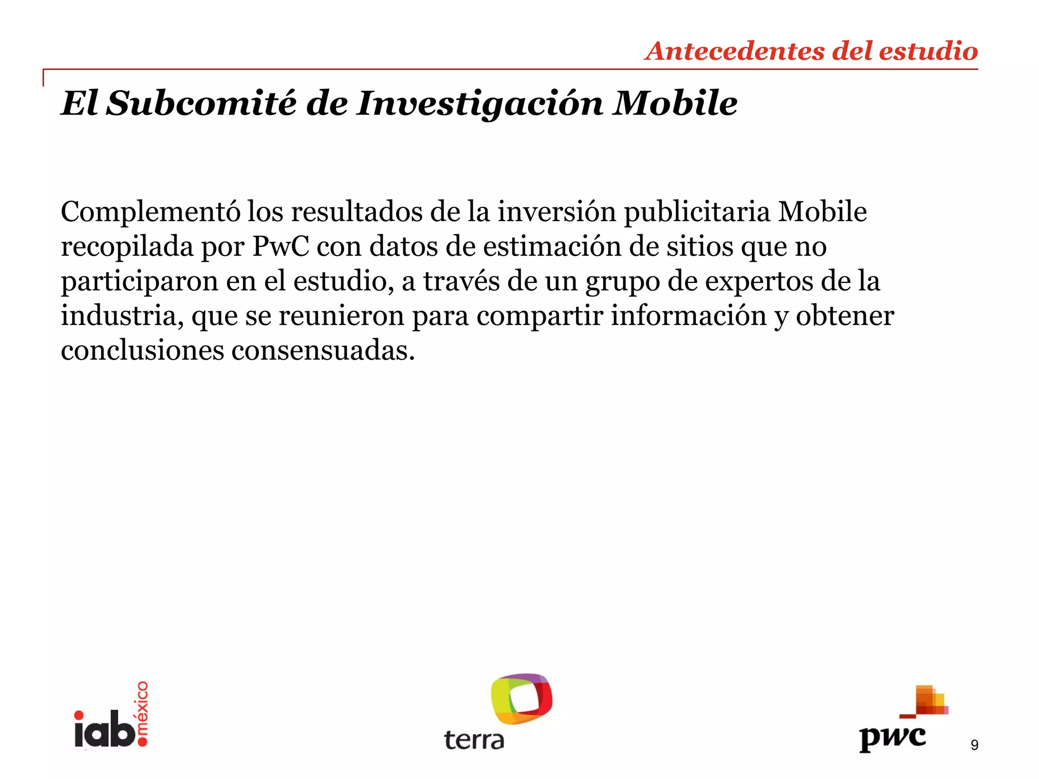 Antecedentes  del  estudio  
                                                               
El  Subcomité  de  Investigación  Mobile                       
                                                               
  
Complementó  los  resultados  de  la  inversión  publicitaria  Mobile  
  
recopilada  por  PwC  con  datos  de  estimación  de  sitios  que  no  
participaron  en  el  estudio,  a  través  de  un  grupo  de  expertos  de  la  
industria,  que  se  reunieron  para  compartir  información  y  obtener  
conclusiones  consensuadas.  




PwC                                                                                9
 