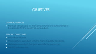 OBJETIVES 
GENERAL PURPOSE 
 Produce jam gulupa for marketing in Chia and surroundings to 
be a leader for the quality of our product. 
SPECIFIC OBJECTIVES 
 Innovation market. 
 Manufacture a product with the highest quality standards. 
 Generate a product that gets to satisfy the consumer. 
 Sell 300 units monthly. 
