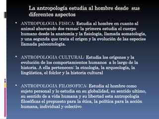 La antropología estudia al hombre desde sus
diferentes aspectos
a antropología estudia al hombre
desde diferentes ángulos:
 ANTROPOLOGIA FISICA: Estudia al hombre en cuanto al
animal abarcando dos ramas: la primera estudia el cuerpo
humano desde la anatomía y la fisiología, llamada somatología,
y una segunda que trata el origen y la evolución de las especies
llamada paleontología.
 ANTROPOLOGIA CULTURAL: Estudia los orígenes y la
evolución de los comportamientos humanos a lo largo de la
historia. A ella pertenecen: la etnología, la arqueología, la
lingüística, el folclor y la historia cultural
 ANTROPOLOGIA FILOSOFICA: Estudia al hombre como
sujeto personal y lo estudia en su globalidad, su sentido ultimo,
su sentido de a vida humana y su libertad esta antropología
filosóficas el prepuesto para la ética, la política para la acción
humana, individual y colectivo
 