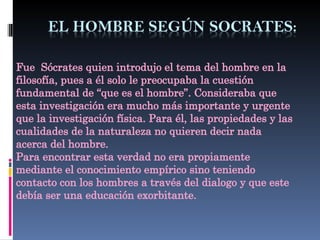 Fue Sócrates quien introdujo el tema del hombre en la
filosofía, pues a él solo le preocupaba la cuestión
fundamental de “que es el hombre”. Consideraba que
esta investigación era mucho más importante y urgente
que la investigación física. Para él, las propiedades y las
cualidades de la naturaleza no quieren decir nada
acerca del hombre.
Para encontrar esta verdad no era propiamente
mediante el conocimiento empírico sino teniendo
contacto con los hombres a través del dialogo y que este
debía ser una educación exorbitante.
 