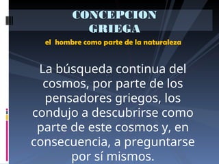 el hombre como parte de la naturaleza
CONCEPCION
GRIEGA
La búsqueda continua del
cosmos, por parte de los
pensadores griegos, los
condujo a descubrirse como
parte de este cosmos y, en
consecuencia, a preguntarse
por sí mismos.
 