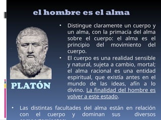 PLATÓN
el hombre es el alma
• Distingue claramente un cuerpo y
un alma, con la primacía del alma
sobre el cuerpo: el alma es el
principio del movimiento del
cuerpo.
• El cuerpo es una realidad sensible
y natural, sujeta a cambio, mortal;
el alma racional es una entidad
espiritual, que existía antes en el
mundo de las ideas, afín a lo
divino. La finalidad del hombre es
volver a este estado.
• Las distintas facultades del alma están en relación
con el cuerpo y dominan sus diversos
 