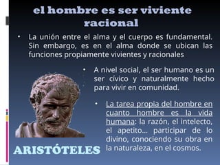 ARISTÓTELES
el hombre es ser viviente
racional
• La unión entre el alma y el cuerpo es fundamental.
Sin embargo, es en el alma donde se ubican las
funciones propiamente vivientes y racionales
• A nivel social, el ser humano es un
ser cívico y naturalmente hecho
para vivir en comunidad.
• La tarea propia del hombre en
cuanto hombre es la vida
humana: la razón, el intelecto,
el apetito… participar de lo
divino, conociendo su obra en
la naturaleza, en el cosmos.
 