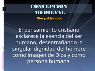 Dios y el hombre
CONCEPCION
MEDIEVAL
El pensamiento cristiano
esclarece la esencia del ser
humano, desentrañando la
singular dignidad del hombre
como imagen de Dios y como
persona humana.
 