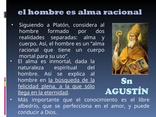Sn
AGUSTÍN
el hombre es alma racional
• Siguiendo a Platón, considera al
hombre formado por dos
realidades separadas: alma y
cuerpo. Así, el hombre es un “alma
racional que tiene un cuerpo
mortal para su uso”.
• El alma es inmortal, dada la
naturaleza espiritual del
hombre. Así se explica al
hombre en la búsqueda de la
felicidad plena, a la que sólo
llega en la eternidad.
• Más importante que el conocimiento es el libre
albedrío, que se perfecciona en el amor, y puede
conducir a Dios.
 