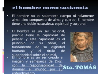 Sto. TOMÁS
el hombre como sustancia
• El hombre no es solamente cuerpo ni solamente
alma, sino compuesto de alma y cuerpo. El hombre
tiene una doble naturaleza: espiritual y corporal.
• El hombre es un ser racional,
porque tiene la capacidad de
pensar, y esta capacidad es el
principio de su obrar, el
fundamento de su dignidad
humana y el título de
superioridad sobre el animal.
• El hombre es un ser creado a
imagen y semejanza de Dios,
con la responsabilidad de
dominar el mundo por su
 