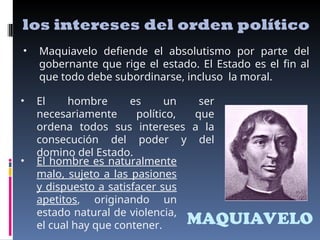MAQUIAVELO
los intereses del orden político
• Maquiavelo defiende el absolutismo por parte del
gobernante que rige el estado. El Estado es el fin al
que todo debe subordinarse, incluso la moral.
• El hombre es un ser
necesariamente político, que
ordena todos sus intereses a la
consecución del poder y del
domino del Estado.
• El hombre es naturalmente
malo, sujeto a las pasiones
y dispuesto a satisfacer sus
apetitos, originando un
estado natural de violencia,
el cual hay que contener.
 