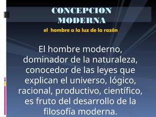 el hombre a la luz de la razón
CONCEPCION
MODERNA
El hombre moderno,
dominador de la naturaleza,
conocedor de las leyes que
explican el universo, lógico,
racional, productivo, científico,
es fruto del desarrollo de la
filosofía moderna.
 
