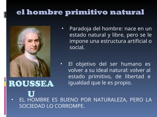 ROUSSEA
U
el hombre primitivo natural
• Paradoja del hombre: nace en un
estado natural y libre, pero se le
impone una estructura artificial o
social.
• El objetivo del ser humano es
volver a su ideal natural: volver al
estado primitivo, de libertad e
igualdad que le es propio.
• EL HOMBRE ES BUENO POR NATURALEZA, PERO LA
SOCIEDAD LO CORROMPE.
 