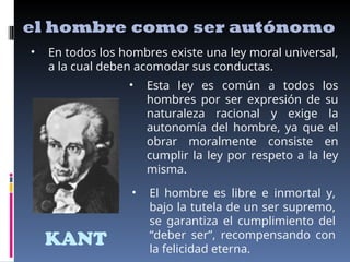 KANT
el hombre como ser autónomo
• En todos los hombres existe una ley moral universal,
a la cual deben acomodar sus conductas.
• Esta ley es común a todos los
hombres por ser expresión de su
naturaleza racional y exige la
autonomía del hombre, ya que el
obrar moralmente consiste en
cumplir la ley por respeto a la ley
misma.
• El hombre es libre e inmortal y,
bajo la tutela de un ser supremo,
se garantiza el cumplimiento del
“deber ser”, recompensando con
la felicidad eterna.
 