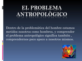 Dentro de la problemática del hombre estamos
metidos nosotros como hombres, y comprender
el problema antropológico significa también ,
comprendernos poco apoco a nosotros mismos.
 
