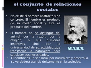 MARX
el conjunto de relaciones
sociales
• No existe el hombre abstracto sino
concreto. El hombre es producto
de su medio social y éste es
producto del hombre.
• El hombre no se distingue del
animal por la razón, por la
religión, ni sus pulsiones
instintivas, sino por la
universalidad de su actividad que
transforma la naturaleza para
satisfacer sus necesidades.
• El hombre es un ser social por naturaleza y desarrolla
su verdadera esencia únicamente en la sociedad.
 