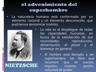 NIETZSCHE
el advenimiento del
superhombre
• La naturaleza humana está conformada por un
elemento racional y un elemento desconocido, que
podríamos denominar instinto.
• La vida es el despliegue de todas
las capacidades humanas, en
busca de la satisfacción de sus
necesidades: reproducción,
alimentación, el placer y el
bienestar en general.
• El hombre está llamado a ser
superhombre: ser libre que
reconoce que es cuerpo,
impulso, instinto, pasión,
voluntad de poder.
 