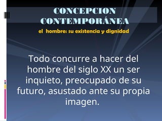 el hombre: su existencia y dignidad
CONCEPCION
CONTEMPORÁNEA
Todo concurre a hacer del
hombre del siglo XX un ser
inquieto, preocupado de su
futuro, asustado ante su propia
imagen.
 