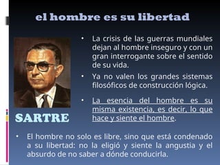 SARTRE
el hombre es su libertad
• La esencia del hombre es su
misma existencia, es decir, lo que
hace y siente el hombre.
• La crisis de las guerras mundiales
dejan al hombre inseguro y con un
gran interrogante sobre el sentido
de su vida.
• El hombre no solo es libre, sino que está condenado
a su libertad: no la eligió y siente la angustia y el
absurdo de no saber a dónde conducirla.
• Ya no valen los grandes sistemas
filosóficos de construcción lógica.
 