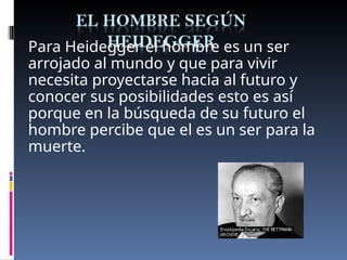 Para Heidegger el hombre es un ser
arrojado al mundo y que para vivir
necesita proyectarse hacia al futuro y
conocer sus posibilidades esto es así
porque en la búsqueda de su futuro el
hombre percibe que el es un ser para la
muerte.
 
