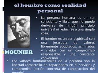 MOUNIER
el hombre como realidad
personal
• La persona humana es un ser
consciente y libre, que no puede
derivarse de ningún principio
universal ni reducirse a una simple
cosa.
• El hombre es un ser espiritual con
una jerarquía de valores
libremente adoptados, asimilados
y vividos con un compromiso
responsable y una constante
conversión.
• Los valores fundamentales de la persona son la
libertad (desarrollo de capacidades en el servicio) y
compromiso (acción concreta de construcción del
 