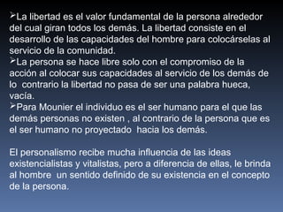 La libertad es el valor fundamental de la persona alrededor
del cual giran todos los demás. La libertad consiste en el
desarrollo de las capacidades del hombre para colocárselas al
servicio de la comunidad.
La persona se hace libre solo con el compromiso de la
acción al colocar sus capacidades al servicio de los demás de
lo contrario la libertad no pasa de ser una palabra hueca,
vacía.
Para Mounier el individuo es el ser humano para el que las
demás personas no existen , al contrario de la persona que es
el ser humano no proyectado hacia los demás.
El personalismo recibe mucha influencia de las ideas
existencialistas y vitalistas, pero a diferencia de ellas, le brinda
al hombre un sentido definido de su existencia en el concepto
de la persona.
 