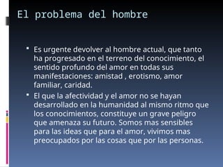 El problema del hombre
 Es urgente devolver al hombre actual, que tanto
ha progresado en el terreno del conocimiento, el
sentido profundo del amor en todas sus
manifestaciones: amistad , erotismo, amor
familiar, caridad.
 El que la afectividad y el amor no se hayan
desarrollado en la humanidad al mismo ritmo que
los conocimientos, constituye un grave peligro
que amenaza su futuro. Somos mas sensibles
para las ideas que para el amor, vivimos mas
preocupados por las cosas que por las personas.
 