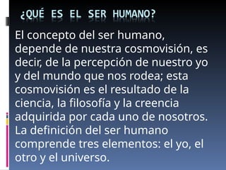 El concepto del ser humano,
depende de nuestra cosmovisión, es
decir, de la percepción de nuestro yo
y del mundo que nos rodea; esta
cosmovisión es el resultado de la
ciencia, la filosofía y la creencia
adquirida por cada uno de nosotros.
La definición del ser humano
comprende tres elementos: el yo, el
otro y el universo.
 
