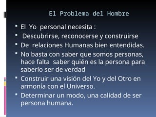 El Problema del Hombre
 El Yo personal necesita :
 Descubrirse, reconocerse y construirse
 De relaciones Humanas bien entendidas.
 No basta con saber que somos personas,
hace falta saber quién es la persona para
saberlo ser de verdad
 Construir una visión del Yo y del Otro en
armonía con el Universo.
 Determinar un modo, una calidad de ser
persona humana.
 