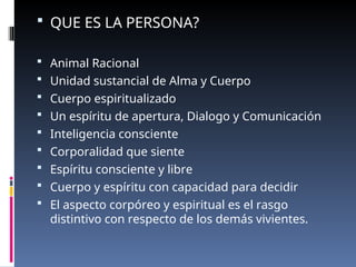  QUE ES LA PERSONA?
 Animal Racional
 Unidad sustancial de Alma y Cuerpo
 Cuerpo espiritualizado
 Un espíritu de apertura, Dialogo y Comunicación
 Inteligencia consciente
 Corporalidad que siente
 Espíritu consciente y libre
 Cuerpo y espíritu con capacidad para decidir
 El aspecto corpóreo y espiritual es el rasgo
distintivo con respecto de los demás vivientes.
 