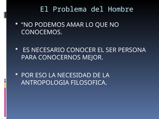 El Problema del Hombre
 “NO PODEMOS AMAR LO QUE NO
CONOCEMOS.
 ES NECESARIO CONOCER EL SER PERSONA
PARA CONOCERNOS MEJOR.
 POR ESO LA NECESIDAD DE LA
ANTROPOLOGIA FILOSOFICA.
 