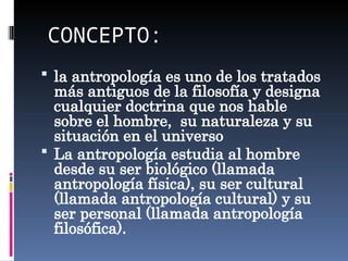 CONCEPTO:
 la antropología es uno de los tratados
más antiguos de la filosofía y designa
cualquier doctrina que nos hable
sobre el hombre, su naturaleza y su
situación en el universo
 La antropología estudia al hombre
desde su ser biológico (llamada
antropología física), su ser cultural
(llamada antropología cultural) y su
ser personal (llamada antropología
filosófica).
 