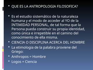  QUE ES LA ANTROPOLOGIA FILOSOFICA?
 Es el estudio sistemático de la naturaleza
humana y el modo de acceder al YO de la
INTIMIDAD PERSONAL, de tal forma que la
Persona pueda construir su propia identidad,
como única e irrepetible en el camino del
conocimiento de ella misma.
 CIENCIA O DISCIPLINA ACERCA DEL HOMBRE
 La etimologia de la palabra proviene del
Griego:
 Anthropos = Hombre
 Logos = Ciencia
 