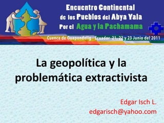 La geopolítica y la
problemática extractivista
Edgar Isch L.
edgarisch@yahoo.com

 