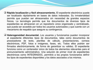  Rápida localización y fácil almacenamiento. El expediente electrónico puede
  ser localizado rápidamente en bases de datos indexadas. Su inmaterialidad
  permite que puedan ser almacenados sin necesidad de grandes espacios
  físicos. La tecnología permite que los documentos de diversos tipos de
  expedientes se almacenen en un repositorio único organizado y centralizado,
  que pueda ser accedido por todos los usuarios autorizados y que cuente con un
  mecanismo de respaldo que asegure su contingencia.

 Heterogeneidad documental. Los usuarios y funcionarios pueden incorporar
  al expediente diferentes tipos de documentos, tales como documentos de
  procesadores de texto, planillas de cálculo, presentaciones, correos
  electrónicos, PDF, fotos e imágenes, faxes, etc. Todos ellos podrán ser
  firmados electrónicamente, de forma de garantizar su validez. El expediente
  funciona como un contenedor único de todos los elementos relevantes para el
  pronunciamiento administrativo. Una solución de primer nivel de expedientes
  electrónicos como INTEGRADOC, permitirá a los propios funcionarios definir
  los tipos de expedientes disponibles y los datos asociados a los mismos.
 