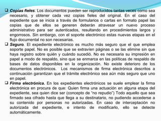  Copias fieles. Los documentos pueden ser reproducidos tantas veces como sea
  necesario, y obtener cada vez copias fieles del original. En el caso del
  expediente que se inicia a través de formularios o cartas en formato papel las
  copias que de ellos se generen deberán atravesar un nuevo proceso
  administrativo para ser autenticados, resultando en procedimientos largos y
  engorrosos. Sin embargo, con el soporte electrónico estas nuevas etapas en el
  flujo documental no son necesarias.
 Seguro. El expediente electrónico es mucho más seguro que el que emplea
  soporte papel. No es posible que se extravíen páginas o se las elimine sin que
  haya registro sobre quién y cuándo sucedió. No es necesaria su impresión en
  papel a modo de respaldo, sino que se enmarca en las políticas de respaldo de
  bases de datos disponibles en la organización. No existe deterioro de los
  documentos electrónicos. Los mecanismos de firma electrónica descritos a
  continuación garantizan que el trámite electrónico sea aún más seguro que uno
  en papel.
 Firma electrónica. En los expedientes electrónicos se suele emplear la firma
  electrónica en procura de que: Quien firma una actuación en alguna etapa del
  expediente, sea quien dice ser (concepto de “no repudio”) Todo aquello que sea
  firmado sea cifrado hasta que llega a su destinatario, no pudiendo accederse a
  su contenido por personas no autorizadas. En caso de interceptación no
  autorizada del expediente, e intento de modificarlo, ello se detecte
  automáticamente.
 