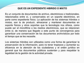 QUE ES UN EXPEDIENTE HIBRIDO O MIXTO

Es un conjunto de documentos de archivo, electrónicos o tradicionales,
relacionados entre sí, y conservados en un soporte electrónico, en
parte como expediente físico. La aplicación de los sistemas híbridos o
mixtos, son la de producir, almacenar y mantener documentos en
soporte físicos y otros soportes que la tecnología nos ofrece, como
puede ser el microfilme o los medios electrónicos, que se relacionan
entre sí, de manera que llegado a este punto de convergencia para
garantizar una conservación de los documentos archivísticos por todo
el tiempo que se les necesite.

Los sistemas híbridos son utilizados como una forma de garantizar la
preservación de la información, para no tener tropiezos y aumentar su
eficiencia en la atención de los ciudadanos y el orden jurídico en
general que los documentos públicos sustentan y para respaldar la
legalidad de la gestión de la actividad privada.
 