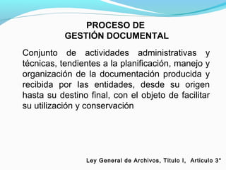 PROCESO DE
           GESTIÓN DOCUMENTAL
Conjunto de actividades administrativas y
técnicas, tendientes a la planificación, manejo y
organización de la documentación producida y
recibida por las entidades, desde su origen
hasta su destino final, con el objeto de facilitar
su utilización y conservación




                 Ley General de Archivos, Titulo I, Articulo 3°
 