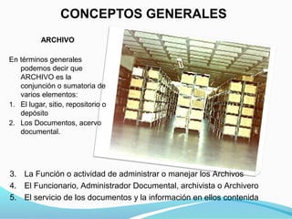 CONCEPTOS GENERALES
          ARCHIVO

En términos generales
   podemos decir que
   ARCHIVO es la
   conjunción o sumatoria de
   varios elementos:
1. El lugar, sitio, repositorio o
   depósito
2. Los Documentos, acervo
   documental.




3. La Función o actividad de administrar o manejar los Archivos
4. El Funcionario, Administrador Documental, archivista o Archivero
5. El servicio de los documentos y la información en ellos contenida
 