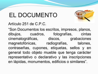 EL DOCUMENTO
Artículo 251 de C.P.C.
“Son Documentos los escritos, impresos, planos,
dibujos,     cuadros,      fotografías,    cintas
cinematográficas,       discos,      grabaciones
magnetofónicas,        radiografías,     talones,
contraseñas, cupones, etiquetas, sellos y en
general todo objeto mueble que tenga carácter
representativo o declarativo y las inscripciones
en lápidas, monumentos, edificios o similares”.
 