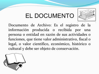 EL DOCUMENTO
Documento de Archivo: Es el registro de la
información producida o recibida por una
persona o entidad en razón de sus actividades o
funciones, que tiene valor administrativo, fiscal o
legal, o valor científico, económico, histórico o
cultural y debe ser objeto de conservación.
 