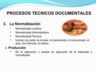 PROCESOS TECNICOS DOCUMENTALES

3. La Normalización
      Normatividad Jurídica
      Normatividad Administrativa
      Normatividad Técnica
      Icontec (La carta, la circular, el memorando, el comunicado, el
       acta, los informes, el sobre)
4. Producción
      Es la aplicación y puesta en ejecución de lo planeado y
       normalizado
 